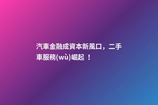 汽車金融成資本新風口，二手車服務(wù)崛起！